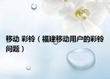 移动 彩铃（福建移动用户的彩铃问题）