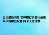 当日最新消息 吉林银行长白山金达莱卡有哪些权益 持卡人请注意