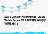 apple watch世界时钟怎么调（Apple Watch Series 3怎么在世界时钟中添加和移除城市）