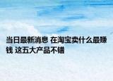当日最新消息 在淘宝卖什么最赚钱 这五大产品不错