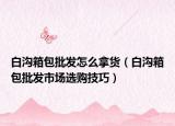 白沟箱包批发怎么拿货（白沟箱包批发市场选购技巧）