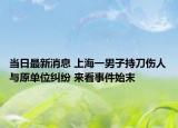 当日最新消息 上海一男子持刀伤人与原单位纠纷 来看事件始末