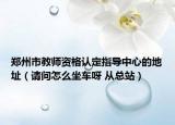 郑州市教师资格认定指导中心的地址（请问怎么坐车呀 从总站）