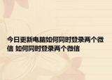 今日更新电脑如何同时登录两个微信 如何同时登录两个微信