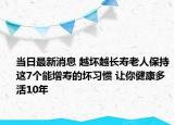 当日最新消息 越坏越长寿老人保持这7个能增寿的坏习惯 让你健康多活10年
