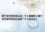 两个支付宝实名认证一个人有事吗（两个支付宝号实名认证同一个人怎么办）