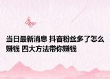 当日最新消息 抖音粉丝多了怎么赚钱 四大方法带你赚钱