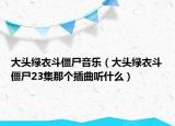 大头绿衣斗僵尸音乐（大头绿衣斗僵尸23集那个插曲听什么）