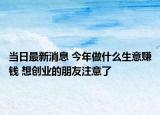 当日最新消息 今年做什么生意赚钱 想创业的朋友注意了