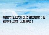 现在市场上卖什么适合摆地摊（现在市场上卖什么最赚钱）