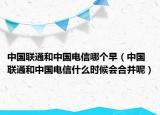 中国联通和中国电信哪个早（中国联通和中国电信什么时候会合并呢）