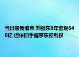 当日最新消息 刘强东6年套现640亿 但依旧手握京东控制权