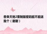 吞食天地2重制版密码能不能送我个（谢谢）