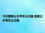 今日更新公众号怎么注销 微信公众号怎么注销