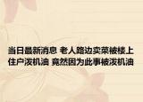 当日最新消息 老人路边卖菜被楼上住户泼机油 竟然因为此事被泼机油