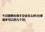 今日更新社保不交会怎么样(社保最多可以停几个月)