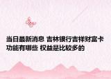 当日最新消息 吉林银行吉祥财富卡功能有哪些 权益是比较多的