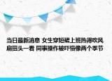 当日最新消息 女生穿短裙上班热得吹风扇扭头一看 同事操作被吓懵像两个季节