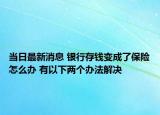 当日最新消息 银行存钱变成了保险怎么办 有以下两个办法解决