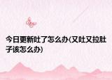 今日更新吐了怎么办(又吐又拉肚子该怎么办)