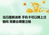 当日最新消息 手机卡可以网上注销吗 需要去哪里注销