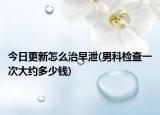 今日更新怎么治早泄(男科检查一次大约多少钱)