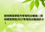 郑州师范学院今年专科分数线（郑州师范学院2017年专科分数线多少）