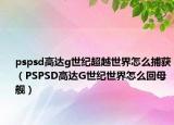 pspsd高达g世纪超越世界怎么捕获（PSPSD高达G世纪世界怎么回母舰）