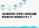 当日最新消息 卖菜老人被泼机油肇事者被行拘 现场曝光太气人了