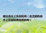 建议去水上乐园玩吗（去沈阳热高水上乐园玩有危险的吗）