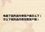 电脑下载热血传奇客户端怎么下（怎么下载热血传奇完整客户端）