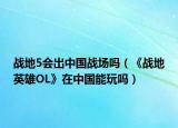 战地5会出中国战场吗（《战地英雄OL》在中国能玩吗）