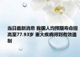 当日最新消息 我国人均预期寿命提高至77.93岁 重大疾病得到有效遏制