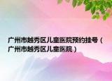 广州市越秀区儿童医院预约挂号（广州市越秀区儿童医院）