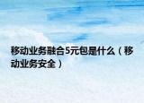 移动业务融合5元包是什么（移动业务安全）