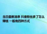 当日最新消息 抖音粉丝多了怎么赚钱 一般有四种方式