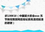 求130818（中国爱大歌会exo 无节操完整版网盘地址要高清或超清的谢谢）