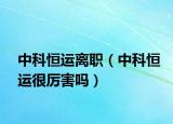 中科恒运离职（中科恒运很厉害吗）