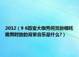 2012（9 6百变大咖秀何炅扮哪吒跳舞时放的背景音乐是什么?）
