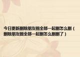 今日更新删除朋友圈全部一起删怎么删（删除朋友圈全部一起删怎么删删了）