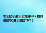 怎么把qq音乐设置成tnt（如何通过QQ音乐登陆TNT）