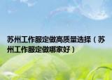 苏州工作服定做高质量选择（苏州工作服定做哪家好）