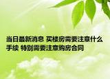 当日最新消息 买楼房需要注意什么手续 特别需要注意购房合同