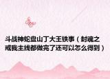 斗战神蛇盘山丁大王铁事（封魂之戒我主线都做完了还可以怎么得到）
