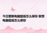 今日更新电脑壁纸怎么保存 联想电脑壁纸怎么保存