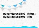 腾讯视频如何邀请好友一起观看（腾讯视频如何邀请好友一起看）