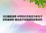 当日最新消息 中学校长在夜店与多女子亲密被停职 做出亲手亲脸搂抱亲密动作