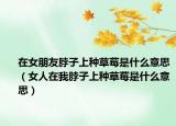 在女朋友脖子上种草莓是什么意思（女人在我脖子上种草莓是什么意思）