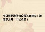 今日更新微信公众号怎么建立（微信怎么开一个公众号）