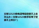 交管12123换电话号码登录不上去怎么办（交管12123换手机号了登录不上咋办?）